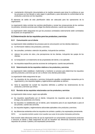 e) manteniendo información documentada en la medida necesaria para tener la confianza en que
los procesos se han llevado a cabo según lo planificado y para demostrar la conformidad de los
productos y servicios con los requisitos.
El elemento de salida de esta planificación debe ser adecuada para las operaciones de la
organización.
La organización debe controlar los cambios planificados y revisar las consecuencias de los cambios
no previstos, tomando acciones para mitigar los efectos adversos, cuando sea necesario.
La organización debe asegurarse de que los procesos contratados externamente estén controlados
de acuerdo con el apartado 8.4.
8.2 Determinación de los requisitos para los productos y servicios
8.2.1 Comunicación con el cliente
La organización debe establecer los procesos para la comunicación con los clientes relativos a:
a) la información relativa a los productos y servicios;
b) las consultas, contratos o atención de pedidos, incluyendo los cambios;
c) obtener los puntos de vista y las percepciones de los clientes, incluyendo las quejas de los
clientes;
d) la manipulación o el tratamiento de las propiedades del cliente, si es aplicable;
e) los requisitos específicos para las acciones de contingencia, cuando sea pertinente.
8.2.2 Determinación de los requisitos relativos a los productos y servicios
La organización debe establecer, implementar y mantener un proceso para determinar los requisitos
para los productos y servicios que se van a ofrecer a los clientes potenciales.
La organización debe asegurarse de que:
a) los requisitos de los productos y servicios (incluyendo aquellos considerados necesarios por la
organización) y los requisitos legales y reglamentarios aplicables se definen;
b) tiene la capacidad de cumplir los requisitos definidos y justificar las reclamaciones de los
productos y servicios que ofrece.
8.2.3 Revisión de los requisitos relacionados con los productos y servicios
La organización debe revisar, según sea aplicable:
a) los requisitos especificados por el cliente, incluyendo los requisitos para las actividades de
entrega y las posteriores a la misma;
b) los requisitos no establecidos por el cliente, pero necesarios para el uso especificado o para el
uso previsto, cuando sea conocido;
c) los requisitos legales y reglamentarios adicionales aplicables a los productos y servicios;
d) las diferencias existentes entre los requisitos de contrato o pedido y los expresados previamente.
NOTA Los requisitos también pueden incluir aquellos que surjan de las partes interesadas pertinentes.
Esta revisión debe efectuarse antes de que la organización se comprometa a proporcionar productos
o servicios al cliente y debe asegurarse de que se resuelven las diferencias existentes entre los
requisitos de contrato o pedido y los expresados previamente.
Este documento ha sido adquirido por LUACES CONSULTORES, S.L. el 1 de Septiembre de 2014.
Para poder utilizarlo en un sistema de red interno, deberá disponer de la correspondiente licencia de AENOR
 