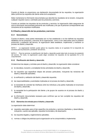 Cuando el cliente no proporcione una declaración documentada de los requisitos, la organización
debe confirmar los requisitos del cliente antes de la aceptación.
Debe mantenerse la información documentada que describe los resultados de la revisión, incluyendo
cualquier requisito nuevo o cambiado para los productos y servicios.
Cuando se cambien los requisitos de los productos y servicios, la organización debe asegurarse de
que la información documentada pertinente sea modificada y de que el personal correspondiente sea
consciente de los requisitos modificados.
8.3 Diseño y desarrollo de los productos y servicios
8.3.1 Generalidades
Cuando el cliente u otras partes interesadas aún no han establecido o no han definido los requisitos
detallados de los productos y servicios de la organización, como si son adecuados para la posterior
producción y prestación del servicio, la organización debe establecer, implementar y mantener un
proceso de diseño y desarrollo.
NOTA 1 La organización también puede aplicar los requisitos dados en el apartado 8.5 al desarrollo de
procesos para la producción y prestación del servicio.
NOTA 2 Para los servicios, la planificación del diseño y desarrollo puede tratar todo el proceso de prestación
del servicio. Por tanto, la organización puede elegir considerar los requisitos de los apartados 8.3 y 8.5
conjuntamente.
8.3.2 Planificación del diseño y desarrollo
Al determinar las etapas y controles para el diseño y desarrollo, la organización debe considerar:
a) la naturaleza, duración y complejidad de las actividades de diseño y desarrollo;
b) los requisitos que especifican etapas del proceso particulares, incluyendo las revisiones del
diseño y desarrollo aplicables;
c) la verificación y validación del diseño y desarrollo requerida;
d) las responsabilidades y autoridades implicadas en el proceso de diseño y desarrollo;
e) la necesidad de controlar las interfaces entre los individuos y las partes implicadas en el proceso
de diseño y desarrollo;
f) la necesidad de la participación del cliente y de grupos de usuarios en el proceso de diseño y
desarrollo;
g) la información documentada necesaria para confirmar que se han cumplido los requisitos del
diseño y desarrollo.
8.3.3 Elementos de entrada para el diseño y desarrollo
La organización debe determinar:
a) requisitos esenciales para el tipo específico de productos y servicios diseñados y desarrollados,
incluyendo, cuando sea aplicable, requisitos funcionales y de desempeño;
b) los requisitos legales y reglamentarios aplicables;
c) normas o códigos de prácticas que la organización se ha comprometido a implementar;
Este documento ha sido adquirido por LUACES CONSULTORES, S.L. el 1 de Septiembre de 2014.
Para poder utilizarlo en un sistema de red interno, deberá disponer de la correspondiente licencia de AENOR
 