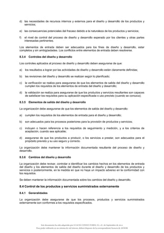 d) las necesidades de recursos internos y externos para el diseño y desarrollo de los productos y
servicios;
e) las consecuencias potenciales del fracaso debido a la naturaleza de los productos y servicios;
f) el nivel de control del proceso de diseño y desarrollo esperado por los clientes y otras partes
interesadas pertinentes.
Los elementos de entrada deben ser adecuados para los fines de diseño y desarrollo, estar
completos y sin ambigüedades. Los conflictos entre elementos de entrada deben resolverse.
8.3.4 Controles del diseño y desarrollo
Los controles aplicados al proceso de diseño y desarrollo deben asegurarse de que:
a) los resultados a lograr por las actividades de diseño y desarrollo están claramente definidas;
b) las revisiones del diseño y desarrollo se realizan según lo planificado;
c) la verificación se realiza para asegurarse de que los elementos de salida del diseño y desarrollo
cumplen los requisitos de los elementos de entrada del diseño y desarrollo;
d) la validación se realiza para asegurarse de que los productos y servicios resultantes son capaces
de satisfacer los requisitos para su aplicación especificada o uso previsto (cuando se conozca).
8.3.5 Elementos de salida del diseño y desarrollo
La organización debe asegurarse de que los elementos de salida del diseño y desarrollo:
a) cumplen los requisitos de los elementos de entrada para el diseño y desarrollo;
b) son adecuados para los procesos posteriores para la provisión de productos y servicios;
c) incluyen o hacen referencia a los requisitos de seguimiento y medición, y a los criterios de
aceptación, cuando sea aplicable;
d) asegurarse de que los productos a producir, o los servicios a prestar, son adecuados para el
propósito previsto y su uso seguro y correcto.
La organización debe mantener la información documentada resultante del proceso de diseño y
desarrollo.
8.3.6 Cambios del diseño y desarrollo
La organización debe revisar, controlar e identificar los cambios hechos en los elementos de entrada
del diseño y los elementos de salida del diseño durante el diseño y desarrollo de los productos y
servicios o posteriormente, en la medida en que no haya un impacto adverso en la conformidad con
los requisitos.
Se deben mantener la información documentada sobre los cambios del diseño y desarrollo.
8.4 Control de los productos y servicios suministrados externamente
8.4.1 Generalidades
La organización debe asegurarse de que los procesos, productos y servicios suministrados
externamente son conformes a los requisitos especificados.
Este documento ha sido adquirido por LUACES CONSULTORES, S.L. el 1 de Septiembre de 2014.
Para poder utilizarlo en un sistema de red interno, deberá disponer de la correspondiente licencia de AENOR
 