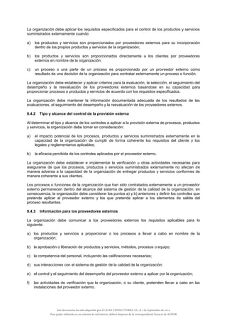La organización debe aplicar los requisitos especificados para el control de los productos y servicios
suministrados externamente cuando:
a) los productos y servicios son proporcionados por proveedores externos para su incorporación
dentro de los propios productos y servicios de la organización;
b) los productos y servicios son proporcionados directamente a los clientes por proveedores
externos en nombre de la organización;
c) un proceso o una parte de un proceso es proporcionado por un proveedor externo como
resultado de una decisión de la organización para contratar externamente un proceso o función.
La organización debe establecer y aplicar criterios para la evaluación, la selección, el seguimiento del
desempeño y la reevaluación de los proveedores externos basándose en su capacidad para
proporcionar procesos o productos y servicios de acuerdo con los requisitos especificados.
La organización debe mantener la información documentada adecuada de los resultados de las
evaluaciones, el seguimiento del desempeño y la reevaluación de los proveedores externos.
8.4.2 Tipo y alcance del control de la provisión externa
Al determinar el tipo y alcance de los controles a aplicar a la provisión externa de procesos, productos
y servicios, la organización debe tomar en consideración:
a) el impacto potencial de los procesos, productos y servicios suministrados externamente en la
capacidad de la organización de cumplir de forma coherente los requisitos del cliente y los
legales y reglamentarios aplicables;
b) la eficacia percibida de los controles aplicados por el proveedor externo.
La organización debe establecer e implementar la verificación u otras actividades necesarias para
asegurarse de que los procesos, productos y servicios suministrados externamente no afectan de
manera adversa a la capacidad de la organización de entregar productos y servicios conformes de
manera coherente a sus clientes.
Los procesos o funciones de la organización que han sido contratados externamente a un proveedor
externo permanecen dentro del alcance del sistema de gestión de la calidad de la organización; en
consecuencia, la organización debe considerar los puntos a) y b) anteriores y definir los controles que
pretende aplicar al proveedor externo y los que pretende aplicar a los elementos de salida del
proceso resultantes.
8.4.3 Información para los proveedores externos
La organización debe comunicar a los proveedores externos los requisitos aplicables para lo
siguiente:
a) los productos y servicios a proporcionar o los procesos a llevar a cabo en nombre de la
organización;
b) la aprobación o liberación de productos y servicios, métodos, procesos o equipo;
c) la competencia del personal, incluyendo las calificaciones necesarias;
d) sus interacciones con el sistema de gestión de la calidad de la organización;
e) el control y el seguimiento del desempeño del proveedor externo a aplicar por la organización;
f) las actividades de verificación que la organización, o su cliente, pretenden llevar a cabo en las
instalaciones del proveedor externo.
Este documento ha sido adquirido por LUACES CONSULTORES, S.L. el 1 de Septiembre de 2014.
Para poder utilizarlo en un sistema de red interno, deberá disponer de la correspondiente licencia de AENOR
 