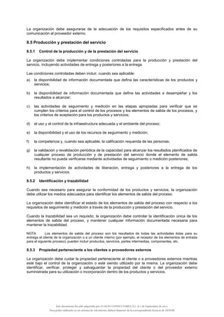 La organización debe asegurarse de la adecuación de los requisitos especificados antes de su
comunicación al proveedor externo.
8.5 Producción y prestación del servicio
8.5.1 Control de la producción y de la prestación del servicio
La organización debe implementar condiciones controladas para la producción y prestación del
servicio, incluyendo actividades de entrega y posteriores a la entrega.
Las condiciones controladas deben incluir, cuando sea aplicable:
a) la disponibilidad de información documentada que defina las características de los productos y
servicios;
b) la disponibilidad de información documentada que define las actividades a desempeñar y los
resultados a alcanzar;
c) las actividades de seguimiento y medición en las etapas apropiadas para verificar que se
cumplen los criterios para el control de los procesos y los elementos de salida de los procesos, y
los criterios de aceptación para los productos y servicios;
d) el uso y el control de la infraestructura adecuada y el ambiente del proceso;
e) la disponibilidad y el uso de los recursos de seguimiento y medición;
f) la competencia y, cuando sea aplicable, la calificación requerida de las personas;
g) la validación y revalidación periódica de la capacidad para alcanzar los resultados planificados de
cualquier proceso de producción y de prestación del servicio donde el elemento de salida
resultante no pueda verificarse mediante actividades de seguimiento o medición posteriores;
h) la implementación de actividades de liberación, entrega y posteriores a la entrega de los
productos y servicios.
8.5.2 Identificación y trazabilidad
Cuando sea necesario para asegurar la conformidad de los productos y servicios, la organización
debe utilizar los medios adecuados para identificar los elementos de salida del proceso.
La organización debe identificar el estado de los elementos de salida del proceso con respecto a los
requisitos de seguimiento y medición a través de la producción y prestación del servicio.
Cuando la trazabilidad sea un requisito, la organización debe controlar la identificación única de los
elementos de salida del proceso, y mantener cualquier información documentada necesaria para
mantener la trazabilidad.
NOTA Los elementos de salida del proceso son los resultados de todas las actividades listas para su
entrega al cliente de la organización o a un cliente interno (por ejemplo, el receptor de los elementos de entrada
para el siguiente proceso); pueden incluir productos, servicios, partes intermedias, componentes, etc.
8.5.3 Propiedad perteneciente a los clientes o proveedores externos
La organización debe cuidar la propiedad perteneciente al cliente o a proveedores externos mientras
esté bajo el control de la organización o esté siendo utilizado por la misma. La organización debe
identificar, verificar, proteger y salvaguardar la propiedad del cliente o del proveedor externo
suministrada para su utilización o incorporación dentro de los productos y servicios.
Este documento ha sido adquirido por LUACES CONSULTORES, S.L. el 1 de Septiembre de 2014.
Para poder utilizarlo en un sistema de red interno, deberá disponer de la correspondiente licencia de AENOR
 