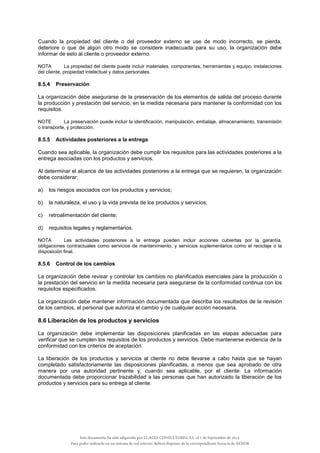 Cuando la propiedad del cliente o del proveedor externo se use de modo incorrecto, se pierda,
deteriore o que de algún otro modo se considere inadecuada para su uso, la organización debe
informar de esto al cliente o proveedor externo.
NOTA La propiedad del cliente puede incluir materiales, componentes, herramientas y equipo, instalaciones
del cliente, propiedad intelectual y datos personales.
8.5.4 Preservación
La organización debe asegurarse de la preservación de los elementos de salida del proceso durante
la producción y prestación del servicio, en la medida necesaria para mantener la conformidad con los
requisitos.
NOTE La preservación puede incluir la identificación, manipulación, embalaje, almacenamiento, transmisión
o transporte, y protección.
8.5.5 Actividades posteriores a la entrega
Cuando sea aplicable, la organización debe cumplir los requisitos para las actividades posteriores a la
entrega asociadas con los productos y servicios.
Al determinar el alcance de las actividades posteriores a la entrega que se requieren, la organización
debe considerar:
a) los riesgos asociados con los productos y servicios;
b) la naturaleza, el uso y la vida prevista de los productos y servicios;
c) retroalimentación del cliente;
d) requisitos legales y reglamentarios.
NOTA Las actividades posteriores a la entrega pueden incluir acciones cubiertas por la garantía,
obligaciones contractuales como servicios de mantenimiento, y servicios suplementarios como el reciclaje o la
disposición final.
8.5.6 Control de los cambios
La organización debe revisar y controlar los cambios no planificados esenciales para la producción o
la prestación del servicio en la medida necesaria para asegurarse de la conformidad continua con los
requisitos especificados.
La organización debe mantener información documentada que describa los resultados de la revisión
de los cambios, el personal que autoriza el cambio y de cualquier acción necesaria.
8.6 Liberación de los productos y servicios
La organización debe implementar las disposiciones planificadas en las etapas adecuadas para
verificar que se cumplen los requisitos de los productos y servicios. Debe mantenerse evidencia de la
conformidad con los criterios de aceptación.
La liberación de los productos y servicios al cliente no debe llevarse a cabo hasta que se hayan
completado satisfactoriamente las disposiciones planificadas, a menos que sea aprobado de otra
manera por una autoridad pertinente y, cuando sea aplicable, por el cliente. La información
documentada debe proporcionar trazabilidad a las personas que han autorizado la liberación de los
productos y servicios para su entrega al cliente.
Este documento ha sido adquirido por LUACES CONSULTORES, S.L. el 1 de Septiembre de 2014.
Para poder utilizarlo en un sistema de red interno, deberá disponer de la correspondiente licencia de AENOR
 