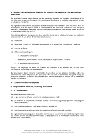 8.7 Control de los elementos de salida del proceso, los productos y los servicios no
conformes
La organización debe asegurarse de que los elementos de salida del proceso, los productos y los
servicios que no sean conformes con los requisitos se identifican y se controlan para prevenir su uso
o entrega no intencional.
La organización debe tomar las acciones correctivas adecuadas basándose en la naturaleza de la no
conformidad y en su impacto sobre la conformidad de los productos y servicios. Esto se aplica
también a los productos y servicios no conformes detectados después de la entrega de los productos
o durante la provisión del servicio.
Cuando sea aplicable, la organización debe tratar los elementos de salida del proceso, los productos
y los servicios de una o más de las siguientes maneras:
a) corrección;
b) separación, contención, devolución o suspensión de la provisión de los productos y servicios;
c) informar al cliente;
d) obtener autorización para:
 su utilización “tal como está”;
 la liberación, continuación o nueva prestación de los productos y servicios;
 su aceptación bajo concesión.
Cuando los elementos de salida del proceso, los productos y los servicios se corrigen, debe
verificarse la conformidad con los requisitos.
La organización debe mantener información documentada de las acciones tomadas sobre los
elementos de salida del proceso, los productos y los servicios no conformes, incluyendo cualquier
concesión obtenida y la persona o autoridad que ha tomado la decisión en relación con el tratamiento
de la no conformidad.
9 Evaluación del desempeño
9.1 Seguimiento, medición, análisis y evaluación
9.1.1 Generalidades
La organización debe determinar:
a) a qué es necesario hacer seguimiento y qué es necesario medir;
b) los métodos de seguimiento, medición, análisis y evaluación, según sea aplicable, para asegurar
resultados válidos;
c) cuándo se deben llevar a cabo el seguimiento y la medición;
d) cuándo se deben analizar y evaluar los resultados del seguimiento y la medición.
La organización debe asegurarse de que las actividades de seguimiento y medición se implementan
de acuerdo con los requisitos determinados y se debe conservar la información documentada como
evidencia de los resultados.
Este documento ha sido adquirido por LUACES CONSULTORES, S.L. el 1 de Septiembre de 2014.
Para poder utilizarlo en un sistema de red interno, deberá disponer de la correspondiente licencia de AENOR
 
