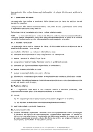 La organización debe evaluar el desempeño de la calidad y la eficacia del sistema de gestión de la
calidad.
9.1.2 Satisfacción del cliente
La organización debe realizar el seguimiento de las percepciones del cliente del grado en que se
cumplen los requisitos.
La organización debe obtener información relativa a los puntos de vista y opiniones del cliente sobre
la organización y sus productos y servicios.
Deben determinarse los métodos para obtener y utilizar esta información.
NOTA La información relativa a los puntos de vista del cliente puede incluir las encuestas de satisfacción u
opinión, los datos del cliente sobre la calidad de los productos o servicios entregados, el análisis de las cuotas de
mercado, las felicitaciones, las garantías utilizadas y los informes de los agentes comerciales.
9.1.3 Análisis y evaluación
La organización debe analizar y evaluar los datos y la información adecuados originados por el
seguimiento, la medición y otras fuentes.
Los resultados del análisis y la evaluación deben utilizarse para:
a) demostrar la conformidad de los productos y servicios con los requisitos;
b) evaluar y aumentar la satisfacción del cliente;
c) asegurarse de la conformidad y eficacia del sistema de gestión de la calidad;
d) demostrar que lo planificado se ha implementado de forma exitosa;
e) evaluar el desempeño de los procesos;
f) evaluar el desempeño de los proveedores externos;
g) determinar la necesidad de oportunidades de mejora dentro del sistema de gestión de la calidad.
Los resultados del análisis y la evaluación también se deben utilizar para proporcionar elementos de
entrada a la revisión por la dirección.
9.2 Auditoría interna
9.2.1 La organización debe llevar a cabo auditorías internas a intervalos planificados, para
proporcionar información acerca de si el sistema de gestión de la calidad:
a) cumple:
1) los propios requisitos de la organización para su sistema de gestión de la calidad,
2) los requisitos de esta Norma Internacional/esta parte de la Norma ISO;
b) está implementado y mantenido eficazmente.
9.2.2 La organización debe:
a) planificar, establecer, implementar y mantener uno o varios programas de auditoría que incluyan
la frecuencia, los métodos, las responsabilidades, los requisitos de planificación y la elaboración
de informes, que deben tener en consideración los objetivos de la calidad, la importancia de los
procesos involucrados, la retroalimentación del cliente, los cambios que tengan un impacto en la
organización y los resultados de las auditorías previas;
Este documento ha sido adquirido por LUACES CONSULTORES, S.L. el 1 de Septiembre de 2014.
Para poder utilizarlo en un sistema de red interno, deberá disponer de la correspondiente licencia de AENOR
 