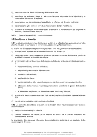 b) para cada auditoría, definir los criterios y el alcance de ésta;
c) seleccionar los auditores y llevar a cabo auditorías para asegurarse de la objetividad y la
imparcialidad del proceso de auditoría;
d) asegurarse de que los resultados de las auditorías se informan a la dirección pertinente;
e) las correcciones y las acciones correctivas necesarias sin demora injustificada;
f) conservar la información documentada como evidencia de la implementación del programa de
auditoría y los resultados de auditoría.
NOTA Véase la Norma ISO 19011 a modo de orientación.
9.3 Revisión por la dirección
9.3.1 La alta dirección debe revisar el sistema de gestión de la calidad de la organización a intervalos
planificados, para asegurarse de su conveniencia, adecuación y eficacia continuas.
La revisión por la dirección debe planificarse y llevarse a cabo incluyendo consideraciones sobre:
a) el estado de las acciones desde anteriores revisiones por la dirección;
b) los cambios en las cuestiones externas e internas que sean pertinentes al sistema de gestión de
la calidad, incluyendo su dirección estratégica;
c) la información sobre el desempeño de la calidad, incluidas las tendencias e indicadores relativos
a:
1) no conformidades y acciones correctivas;
2) seguimiento y resultados de las mediciones;
3) resultados de la auditoría;
4) satisfacción del cliente;
5) cuestiones relativas a los proveedores externos y a otras partes interesadas pertinentes;
6) adecuación de los recursos requeridos para mantener un sistema de gestión de la calidad
eficaz;
7) el desempeño del proceso y la conformidad de los productos y servicios;
d) la eficacia de las acciones tomadas para tratar los riesgos y las oportunidades (véase el apartado
6.1);
e) nuevas oportunidades de mejora continua potenciales.
9.3.2 Los elementos de salida de la revisión por la dirección deben incluir las decisiones y acciones
relacionadas con:
a) las oportunidades de mejora continua;
b) cualquier necesidad de cambio en el sistema de gestión de la calidad, incluyendo las
necesidades de recursos.
La organización debe conservar información documentada como evidencia de los resultados de las
revisiones por la dirección.
Este documento ha sido adquirido por LUACES CONSULTORES, S.L. el 1 de Septiembre de 2014.
Para poder utilizarlo en un sistema de red interno, deberá disponer de la correspondiente licencia de AENOR
 