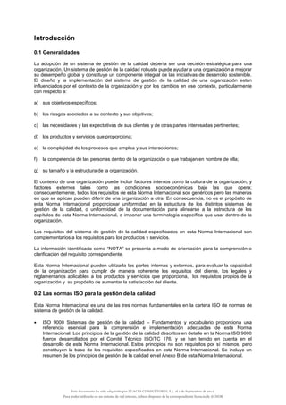 Introducción
0.1 Generalidades
La adopción de un sistema de gestión de la calidad debería ser una decisión estratégica para una
organización. Un sistema de gestión de la calidad robusto puede ayudar a una organización a mejorar
su desempeño global y constituye un componente integral de las iniciativas de desarrollo sostenible.
El diseño y la implementación del sistema de gestión de la calidad de una organización están
influenciados por el contexto de la organización y por los cambios en ese contexto, particularmente
con respecto a:
a) sus objetivos específicos;
b) los riesgos asociados a su contexto y sus objetivos;
c) las necesidades y las expectativas de sus clientes y de otras partes interesadas pertinentes;
d) los productos y servicios que proporciona;
e) la complejidad de los procesos que emplea y sus interacciones;
f) la competencia de las personas dentro de la organización o que trabajan en nombre de ella;
g) su tamaño y la estructura de la organización.
El contexto de una organización puede incluir factores internos como la cultura de la organización, y
factores externos tales como las condiciones socioeconómicas bajo las que opera;
consecuentemente, todos los requisitos de esta Norma Internacional son genéricos pero las maneras
en que se aplican pueden diferir de una organización a otra. En consecuencia, no es el propósito de
esta Norma Internacional proporcionar uniformidad en la estructura de los distintos sistemas de
gestión de la calidad, o uniformidad de la documentación para alinearse a la estructura de los
capítulos de esta Norma Internacional, o imponer una terminología específica que usar dentro de la
organización.
Los requisitos del sistema de gestión de la calidad especificados en esta Norma Internacional son
complementarios a los requisitos para los productos y servicios.
La información identificada como “NOTA” se presenta a modo de orientación para la comprensión o
clarificación del requisito correspondiente.
Esta Norma Internacional pueden utilizarla las partes internas y externas, para evaluar la capacidad
de la organización para cumplir de manera coherente los requisitos del cliente, los legales y
reglamentarios aplicables a los productos y servicios que proporciona, los requisitos propios de la
organización y su propósito de aumentar la satisfacción del cliente.
0.2 Las normas ISO para la gestión de la calidad
Esta Norma Internacional es una de las tres normas fundamentales en la cartera ISO de normas de
sistema de gestión de la calidad.
 ISO 9000 Sistemas de gestión de la calidad – Fundamentos y vocabulario proporciona una
referencia esencial para la comprensión e implementación adecuadas de esta Norma
Internacional. Los principios de la gestión de la calidad descritos en detalle en la Norma ISO 9000
fueron desarrollados por el Comité Técnico ISO/TC 176, y se han tenido en cuenta en el
desarrollo de esta Norma Internacional. Estos principios no son requisitos por sí mismos, pero
constituyen la base de los requisitos especificados en esta Norma Internacional. Se incluye un
resumen de los principios de gestión de la calidad en el Anexo B de esta Norma Internacional.
Este documento ha sido adquirido por LUACES CONSULTORES, S.L. el 1 de Septiembre de 2014.
Para poder utilizarlo en un sistema de red interno, deberá disponer de la correspondiente licencia de AENOR
 
