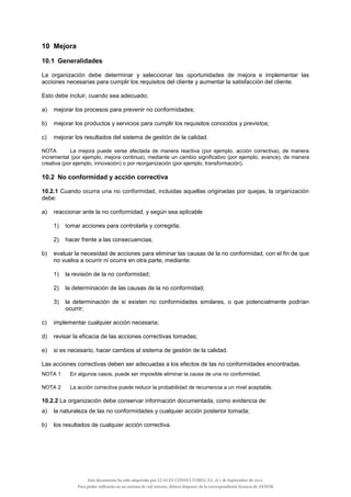 10 Mejora
10.1 Generalidades
La organización debe determinar y seleccionar las oportunidades de mejora e implementar las
acciones necesarias para cumplir los requisitos del cliente y aumentar la satisfacción del cliente.
Esto debe incluir, cuando sea adecuado;
a) mejorar los procesos para prevenir no conformidades;
b) mejorar los productos y servicios para cumplir los requisitos conocidos y previstos;
c) mejorar los resultados del sistema de gestión de la calidad.
NOTA La mejora puede verse afectada de manera reactiva (por ejemplo, acción correctiva), de manera
incremental (por ejemplo, mejora continua), mediante un cambio significativo (por ejemplo, avance), de manera
creativa (por ejemplo, innovación) o por reorganización (por ejemplo, transformación).
10.2 No conformidad y acción correctiva
10.2.1 Cuando ocurra una no conformidad, incluidas aquellas originadas por quejas, la organización
debe:
a) reaccionar ante la no conformidad, y según sea aplicable
1) tomar acciones para controlarla y corregirla;
2) hacer frente a las consecuencias;
b) evaluar la necesidad de acciones para eliminar las causas de la no conformidad, con el fin de que
no vuelva a ocurrir ni ocurra en otra parte, mediante:
1) la revisión de la no conformidad;
2) la determinación de las causas de la no conformidad;
3) la determinación de si existen no conformidades similares, o que potencialmente podrían
ocurrir;
c) implementar cualquier acción necesaria;
d) revisar la eficacia de las acciones correctivas tomadas;
e) si es necesario, hacer cambios al sistema de gestión de la calidad.
Las acciones correctivas deben ser adecuadas a los efectos de las no conformidades encontradas.
NOTA 1 En algunos casos, puede ser imposible eliminar la causa de una no conformidad.
NOTA 2 La acción correctiva puede reducir la probabilidad de recurrencia a un nivel aceptable.
10.2.2 La organización debe conservar información documentada, como evidencia de:
a) la naturaleza de las no conformidades y cualquier acción posterior tomada;
b) los resultados de cualquier acción correctiva.
Este documento ha sido adquirido por LUACES CONSULTORES, S.L. el 1 de Septiembre de 2014.
Para poder utilizarlo en un sistema de red interno, deberá disponer de la correspondiente licencia de AENOR
 