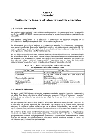 Anexo A
(informativo)
Clarificación de la nueva estructura, terminología y conceptos
A.1 Estructura y terminología
La estructura de los capítulos y parte de la terminología de esta Norma Internacional, en comparación
con la Norma ISO 9001:2008, han cambiado para mejorar la alineación con otras normas de sistemas
de gestión.
Los cambios consiguientes en la estructura y terminología no necesitan reflejarse en la
documentación del sistema de gestión de la calidad de una organización.
La estructura de los capítulos pretende proporcionar una presentación coherente de los requisitos,
más que un modelo para documentar las políticas, objetivos y procesos de una organización. No hay
ningún requisito para que la estructura de la documentación del sistema de gestión de la calidad de
una organización refleje la de esta Norma Internacional.
No hay ningún requisito para que los términos utilizados por una organización sean reemplazados por
los términos utilizados en esta Norma Internacional para especificar requisitos del sistema de gestión
de la calidad. Las organizaciones pueden elegir utilizar términos que se adecuen a sus operaciones
(por ejemplo: utilizar ‘registros’, ‘documentación’, ‘protocolos’, etc. en lugar de ‘información
documentada’; o ‘proveedor’, ‘socio’, vendedor, etc. en lugar de ‘proveedor externo’).
Tabla A.B.1 — Diferencias principales en terminología entre
las Normas ISO 9001:2008 e ISO 9001:2015
ISO 9001:2008 ISO 9001:2015
Productos P Productos y servicios
Exclusiones No se usa (Véase el Anexo A.4 para aclarar su
aplicabilidad)
Documentación, registros Información documentada
Ambiente de trabajo Ambiente para la operación de los procesos
Productos comprados Productos y servicios suministrados externamente
Proveedor Proveedor externo r
A.2 Productos y servicios
La Norma ISO 9001:2008 usaba el término “producto” para incluir todas las categorías de elementos
de salida. Esta Norma Internacional utiliza “productos y servicios”. El término “productos y servicios”
incluye todas las categorías de elementos de salida (hardware, servicios, software y materiales
procesados).
La inclusión específica de “servicios” pretende destacar las diferencias entre productos y servicios en
la aplicación de algunos requisitos. La característica de los servicios es que al menos parte del
elemento de salida se realiza en la interfaz con el cliente. Esto significa, por ejemplo, que la
conformidad con los requisitos no puede confirmarse necesariamente antes de la entrega del servicio.
En la mayoría de los casos, los términos “productos” y “servicios” se usan juntos. La mayoría de los
elementos de salida que las organizaciones proporcionan a los clientes, o que les son suministrados
por proveedores externos, incluyen productos y servicios. La organización necesita tener en cuenta
cuándo, por ejemplo, un producto tangible tiene algún servicio intangible asociado o cuándo un
servicio tiene algún producto tangible asociado.
Este documento ha sido adquirido por LUACES CONSULTORES, S.L. el 1 de Septiembre de 2014.
Para poder utilizarlo en un sistema de red interno, deberá disponer de la correspondiente licencia de AENOR
 