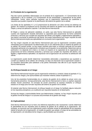 A.3 Contexto de la organización
Hay dos nuevos apartados relacionados con el contexto de la organización, 4.1 Conocimiento de la
organización y de su contexto y 4.2 Comprensión de las necesidades y expectativas de las partes
interesadas. Juntos, estos capítulos requieren que la organización determine las cuestiones y
requisitos que pueden impactar en la planificación del sistema de gestión de la calidad.
Los títulos de los apartados 4.1 y 4.2 proporcionan la alineación con otras normas de sistemas de
gestión. No implican la ampliación de los requisitos del sistema de gestión de la calidad más allá del
Objeto y campo de aplicación (capítulo 1) de esta Norma Internacional.
El Objeto y campo de aplicación establece, en parte, que esta Norma Internacional es aplicable
cuando una organización necesita demostrar su capacidad para proporcionar de forma coherente
productos y servicios que cumplen los requisitos del cliente y los legales y reglamentarios aplicables y
que aspira a aumentar la satisfacción del cliente. No puede interpretarse que ningún requisito de esta
Norma Internacional amplíe esa aplicabilidad sin el acuerdo de la organización.
No hay ningún requisito en esta Norma Internacional para que la organización considere partes
interesadas que la organización ha determinado que no son relevantes para su sistema de gestión de
la calidad. De manera similar, no hay ningún requisito para tratar un requisito particular de una parte
interesada pertinente si la organización considera que el requisito no es pertinente. Determinar qué es
pertinente o no depende de si tiene o no tiene un impacto en la capacidad de la organización de
proporcionar de forma coherente productos y servicios que cumplen los requisitos del cliente y los
legales y reglamentarios aplicables o la aspiración de la organización de aumentar la satisfacción del
cliente.
La organización puede decidir determinar necesidades adicionales y expectativas que ayudarán a
cumplir sus objetivos de la calidad. Sin embargo, se deja a la discreción de la organización aceptar o
no requisitos adicionales para satisfacer a las partes interesadas más allá de lo que requiere esta
Norma Internacional.
A.4 Enfoque basado en el riesgo
Esta Norma Internacional requiere que la organización entienda su contexto (véase el apartado 4.1) y
determine los riesgos y las oportunidades que necesitan tratarse (véase el apartado 6.1).
Uno de los propósitos fundamentales de un sistema de gestión de la calidad es actuar como una
herramienta preventiva. Consecuentemente, esta Norma Internacional no tiene un capítulo separado
titulado ‘Acción preventiva’. El concepto de acción preventiva se expresa mediante un enfoque
basado en el riesgo para formular requisitos del sistema de gestión de la calidad.
Al redactar esta Norma Internacional, el enfoque basado en el riesgo ha facilitado alguna reducción
en los requisitos preceptivos y su sustitución por requisitos basados en el desempeño.
Aunque los riesgos y oportunidades tienen que determinarse y tratarse, no hay ningún requisito para
la gestión formal de riesgos ni un proceso documentado de la gestión del riesgo.
A.5 Aplicabilidad
Esta Norma Internacional ya no hace una referencia específica a las ‘exclusiones’ cuando determina
la aplicabilidad de sus requisitos para el sistema de gestión de la calidad de la organización. Sin
embargo, se reconoce que una organización podría necesitar revisar la aplicabilidad de los requisitos
debido al tamaño de la organización, el modelo de gestión que adopte, el rango de las actividades de
la organización y la naturaleza de los riesgos y oportunidades que encuentre.
Este documento ha sido adquirido por LUACES CONSULTORES, S.L. el 1 de Septiembre de 2014.
Para poder utilizarlo en un sistema de red interno, deberá disponer de la correspondiente licencia de AENOR
 