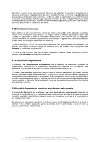 Cuando un requisito puede aplicarse dentro del campo de aplicación de su sistema de gestión de la
calidad, la organización no puede decidir que no es aplicable. Cuando un requisito no puede aplicarse
(por ejemplo, cuando el proceso pertinente no se lleva a cabo), la organización puede determinar que
el requisito es no aplicable. Sin embargo, no puede permitirse que esta no aplicabilidad tenga como
resultado el fracaso a la hora de alcanzar la conformidad de los productos y servicios o de cumplir su
aspiración de aumentar la satisfacción del cliente.
A.6 Información documentada
Como parte de la alineación con otras normas de sistemas de gestión, se ha adoptado un capítulo
común sobre ‘Información documentada’ sin ningún cambio o añadido significativo (véase 7.5).
Cuando sea apropiado, el texto de esta Norma Internacional se ha alineado con sus requisitos.
Consecuentemente, los términos “procedimiento documentado” y “registro” han sido reemplazados en
el texto de los requisitos por “información documentada”.
Donde la Norma ISO 9001:2008 habría hecho referencia a los procedimientos documentados (por
ejemplo, para definir, controlar o apoyar un proceso), ahora se expresa como un requisito para
mantener la información documentada.
Donde la Norma ISO 9001:2008 habría hecho referencia a registros, ahora se expresa como un
requisito para conservar información documentada.
A.7 Conocimientos organizativos
El apartado 7.1.6 Conocimientos organizativos trata la necesidad de determinar y mantener los
conocimientos obtenidos por la organización, incluyendo los obtenidos por su personal, para
asegurarse de que puede alcanzar la conformidad de sus productos y servicios.
El proceso para considerar y controlar los conocimientos pasados, existentes y adicionales necesita
tener en cuenta el contexto de la organización, incluyendo su tamaño y su complejidad, los riesgos y
oportunidades que necesita tratar, y la necesidad de accesibilidad de los conocimientos. El equilibrio
entre los conocimientos que posee el personal competente y los conocimientos disponibles por otros
medios queda a la discreción de la organización, siempre que pueda alcanzarse la conformidad de
los productos y servicios.
A.8 Control de los productos y servicios suministrados externamente
El apartado 8.4 Control de los productos y servicios suministrados externamente trata todas las
formas de provisión externa, si es mediante compra a un proveedor, a través de un acuerdo con una
compañía asociada, mediante la contratación externa de procesos y funciones de la organización o
por cualquier otro medio.
Se requiere a la organización que tome un enfoque basado en el riesgo para determinar el tipo y el
alcance de los controles adecuados para proveedores externos particulares y para productos y
servicios suministrados externamente.
Este documento ha sido adquirido por LUACES CONSULTORES, S.L. el 1 de Septiembre de 2014.
Para poder utilizarlo en un sistema de red interno, deberá disponer de la correspondiente licencia de AENOR
 