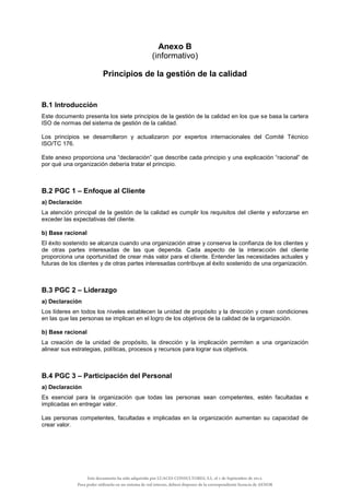Anexo B
(informativo)
Principios de la gestión de la calidad
B.1 Introducción
Este documento presenta los siete principios de la gestión de la calidad en los que se basa la cartera
ISO de normas del sistema de gestión de la calidad.
Los principios se desarrollaron y actualizaron por expertos internacionales del Comité Técnico
ISO/TC 176.
Este anexo proporciona una “declaración” que describe cada principio y una explicación “racional” de
por qué una organización debería tratar el principio.
B.2 PGC 1 – Enfoque al Cliente
a) Declaración
La atención principal de la gestión de la calidad es cumplir los requisitos del cliente y esforzarse en
exceder las expectativas del cliente.
b) Base racional
El éxito sostenido se alcanza cuando una organización atrae y conserva la confianza de los clientes y
de otras partes interesadas de las que dependa. Cada aspecto de la interacción del cliente
proporciona una oportunidad de crear más valor para el cliente. Entender las necesidades actuales y
futuras de los clientes y de otras partes interesadas contribuye al éxito sostenido de una organización.
B.3 PGC 2 – Liderazgo
a) Declaración
Los líderes en todos los niveles establecen la unidad de propósito y la dirección y crean condiciones
en las que las personas se implican en el logro de los objetivos de la calidad de la organización.
b) Base racional
La creación de la unidad de propósito, la dirección y la implicación permiten a una organización
alinear sus estrategias, políticas, procesos y recursos para lograr sus objetivos.
B.4 PGC 3 – Participación del Personal
a) Declaración
Es esencial para la organización que todas las personas sean competentes, estén facultadas e
implicadas en entregar valor.
Las personas competentes, facultadas e implicadas en la organización aumentan su capacidad de
crear valor.
Este documento ha sido adquirido por LUACES CONSULTORES, S.L. el 1 de Septiembre de 2014.
Para poder utilizarlo en un sistema de red interno, deberá disponer de la correspondiente licencia de AENOR
 