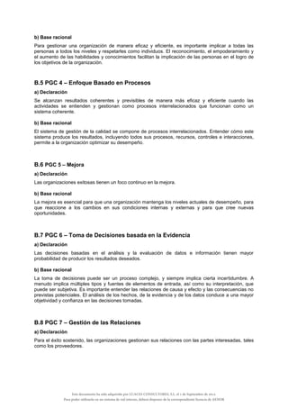 b) Base racional
Para gestionar una organización de manera eficaz y eficiente, es importante implicar a todas las
personas a todos los niveles y respetarles como individuos. El reconocimiento, el empoderamiento y
el aumento de las habilidades y conocimientos facilitan la implicación de las personas en el logro de
los objetivos de la organización.
B.5 PGC 4 – Enfoque Basado en Procesos
a) Declaración
Se alcanzan resultados coherentes y previsibles de manera más eficaz y eficiente cuando las
actividades se entienden y gestionan como procesos interrelacionados que funcionan como un
sistema coherente.
b) Base racional
El sistema de gestión de la calidad se compone de procesos interrelacionados. Entender cómo este
sistema produce los resultados, incluyendo todos sus procesos, recursos, controles e interacciones,
permite a la organización optimizar su desempeño.
B.6 PGC 5 – Mejora
a) Declaración
Las organizaciones exitosas tienen un foco continuo en la mejora.
b) Base racional
La mejora es esencial para que una organización mantenga los niveles actuales de desempeño, para
que reaccione a los cambios en sus condiciones internas y externas y para que cree nuevas
oportunidades.
B.7 PGC 6 – Toma de Decisiones basada en la Evidencia
a) Declaración
Las decisiones basadas en el análisis y la evaluación de datos e información tienen mayor
probabilidad de producir los resultados deseados.
b) Base racional
La toma de decisiones puede ser un proceso complejo, y siempre implica cierta incertidumbre. A
menudo implica múltiples tipos y fuentes de elementos de entrada, así como su interpretación, que
puede ser subjetiva. Es importante entender las relaciones de causa y efecto y las consecuencias no
previstas potenciales. El análisis de los hechos, de la evidencia y de los datos conduce a una mayor
objetividad y confianza en las decisiones tomadas.
B.8 PGC 7 – Gestión de las Relaciones
a) Declaración
Para el éxito sostenido, las organizaciones gestionan sus relaciones con las partes interesadas, tales
como los proveedores.
Este documento ha sido adquirido por LUACES CONSULTORES, S.L. el 1 de Septiembre de 2014.
Para poder utilizarlo en un sistema de red interno, deberá disponer de la correspondiente licencia de AENOR
 