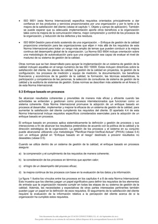  ISO 9001 (esta Norma Internacional) especifica requisitos orientados principalmente a dar
confianza en los productos y servicios proporcionados por una organización y por lo tanto a la
mejora de la satisfacción del cliente (véase el capítulo 1, Objeto y campo de aplicación). También
se puede esperar que su adecuada implementación aporte otros beneficios a la organización
tales como la mejora de la comunicación interna, mejor comprensión y control de los procesos de
la organización, y reducción de los defectos y los residuos.
 ISO 9004 Gestión para el éxito sostenido de una organización. – Enfoque de gestión de la calidad
proporciona orientación para las organizaciones que elijan ir más allá de los requisitos de esta
Norma Internacional para tratar un rango más amplio de temas que pueden conducir a la mejora
continua del desempeño global de la organización. La Norma ISO 9004 incluye orientación sobre
una metodología de autoevaluación para que una organización sea capaz de evaluar el nivel de
madurez de su sistema de gestión de la calidad.
Otras normas que se han desarrollado para apoyar la implementación de un sistema de gestión de la
calidad incluyen aquellas en el rango numérico de las ISO 10000. Estas incluyen directrices sobre la
satisfacción del cliente, los planes de calidad, la gestión de la calidad en proyectos, la gestión de la
configuración, los procesos de medición y equipo de medición, la documentación, los beneficios
financieros y económicos de la gestión de la calidad, la formación, las técnicas estadísticas, la
participación y competencia de las personas, la selección de consultores de sistema de gestión de la
calidad y la auditoría de sistemas de gestión. Estas normas se describen más adelante en el Anexo C
de esta Norma Internacional.
0.3 Enfoque basado en procesos
Se alcanzan resultados coherentes y previsibles de manera más eficaz y eficiente cuando las
actividades se entienden y gestionan como procesos interrelacionados que funcionan como un
sistema coherente. Esta Norma Internacional promueve la adopción de un enfoque basado en
procesos al desarrollar, implementar y mejorar la eficacia de un sistema de gestión de la calidad, para
aumentar la satisfacción del cliente cumpliendo los requisitos del cliente. El apartado 4.4 de esta
Norma Internacional incluye requisitos específicos considerados esenciales para la adopción de un
enfoque basado en procesos.
El enfoque basado en procesos aplica sistemáticamente la definición y gestión de procesos y sus
interacciones a fin de alcanzar los resultados pretendidos de acuerdo con la política de la calidad y la
dirección estratégica de la organización. La gestión de los procesos y el sistema en su conjunto
puede alcanzarse utilizando una metodología “Planificar-Hacer-Verificar-Actuar” (PHVA) (véase 0.4)
con un enfoque global en “Enfoque basado en el riesgo” destinado a prevenir resultados no
deseables (véase 0.5).
Cuando se utiliza dentro de un sistema de gestión de la calidad, el enfoque basado en procesos
asegura:
a) la comprensión y el cumplimiento de los requisitos de manera coherente;
b) la consideración de los procesos en términos que aporten valor;
c) el logro de un desempeño del proceso eficaz;
d) la mejora continua de los procesos con base en la evaluación de los datos y la información.
La figura 1 ilustra los vínculos entre los procesos en los capítulos 4 a 8 de esta Norma Internacional.
Esto muestra que los clientes juegan un papel significativo para definir los requisitos de los elementos
de entrada que la organización necesita cumplir en todas las etapas de su sistema de gestión de la
calidad. Además, las necesidades y expectativas de otras partes interesadas pertinentes también
pueden jugar un papel en la definición de esos requisitos. El seguimiento de la satisfacción del cliente
requiere la evaluación de la información relativa a la percepción del cliente acerca de si la
organización ha cumplido estos requisitos.
Este documento ha sido adquirido por LUACES CONSULTORES, S.L. el 1 de Septiembre de 2014.
Para poder utilizarlo en un sistema de red interno, deberá disponer de la correspondiente licencia de AENOR
 