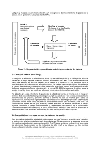 La figura 2 muestra esquemáticamente cómo un único proceso dentro del sistema de gestión de la
calidad puede gestionarse utilizando el ciclo PHVA.
Figura 2 – Representación esquemática de un único proceso dentro del sistema
0.5 “Enfoque basado en el riesgo”
El riesgo es el efecto de la incertidumbre sobre un resultado esperado y el concepto de enfoque
basado en el riesgo siempre ha estado implícito en la Norma ISO 9001. Esta Norma Internacional
hace más explícito el enfoque basado en el riesgo y lo incorpora a los requisitos para el
establecimiento, la implementación, el mantenimiento y la mejora continua del sistema de gestión de
la calidad. Las organizaciones pueden elegir desarrollar un enfoque basado en el riesgo más amplio
de lo que requiere esta Norma Internacional, y la Norma ISO 31000 proporciona directrices sobre la
gestión formal del riesgo que puede ser adecuada en ciertos contextos de la organización.
No todos los procesos del sistema de gestión de la calidad representan el mismo nivel de riesgo en
términos de la capacidad de la organización para cumplir sus objetivos, y las consecuencias de las no
conformidades del proceso, producto, servicio o sistema no son las mismas para todas las
organizaciones. Para algunas organizaciones, las consecuencias de entregar productos y servicios no
conformes pueden tener como resultado un inconveniente menor para el cliente; para otras, las
consecuencias pueden ser de gran alcance y fatales. Por tanto, el “enfoque basado en el riesgo”
significa considerar el riesgo cualitativamente (y, dependiendo del contexto de la organización,
cuantitativamente) al definir el rigor y el grado de formalidad necesario para planificar y controlar el
sistema de gestión de la calidad, así como los procesos y actividades que lo componen.
0.6 Compatibilidad con otras normas de sistemas de gestión
Esta Norma Internacional ha adoptado la “estructura de alto nivel” (es decir, la secuencia de capítulos,
el texto común y la terminología común) desarrollada por ISO para mejorar la alineación entre sus
Normas Internacionales para sistemas de gestión. En el Anexo A se da una explicación de algunos de
los elementos fundamentales de la “estructura de alto nivel” y de algunos de los cambios
fundamentales introducidos en esta Norma Internacional.
Este documento ha sido adquirido por LUACES CONSULTORES, S.L. el 1 de Septiembre de 2014.
Para poder utilizarlo en un sistema de red interno, deberá disponer de la correspondiente licencia de AENOR
 
