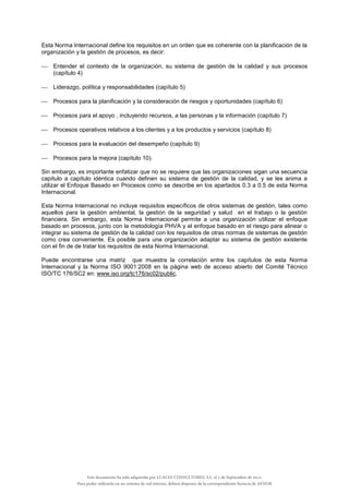 Esta Norma Internacional define los requisitos en un orden que es coherente con la planificación de la
organización y la gestión de procesos, es decir:
 Entender el contexto de la organización, su sistema de gestión de la calidad y sus procesos
(capítulo 4)
 Liderazgo, política y responsabilidades (capítulo 5)
 Procesos para la planificación y la consideración de riesgos y oportunidades (capítulo 6)
 Procesos para el apoyo , incluyendo recursos, a las personas y la información (capítulo 7)
 Procesos operativos relativos a los clientes y a los productos y servicios (capítulo 8)
 Procesos para la evaluación del desempeño (capítulo 9)
 Procesos para la mejora (capítulo 10).
Sin embargo, es importante enfatizar que no se requiere que las organizaciones sigan una secuencia
capítulo a capítulo idéntica cuando definen su sistema de gestión de la calidad, y se les anima a
utilizar el Enfoque Basado en Procesos como se describe en los apartados 0.3 a 0.5 de esta Norma
Internacional.
Esta Norma Internacional no incluye requisitos específicos de otros sistemas de gestión, tales como
aquellos para la gestión ambiental, la gestión de la seguridad y salud en el trabajo o la gestión
financiera. Sin embargo, esta Norma Internacional permite a una organización utilizar el enfoque
basado en procesos, junto con la metodología PHVA y el enfoque basado en el riesgo para alinear o
integrar su sistema de gestión de la calidad con los requisitos de otras normas de sistemas de gestión
como crea conveniente. Es posible para una organización adaptar su sistema de gestión existente
con el fin de de tratar los requisitos de esta Norma Internacional.
Puede encontrarse una matriz que muestra la correlación entre los capítulos de esta Norma
Internacional y la Norma ISO 9001:2008 en la página web de acceso abierto del Comité Técnico
ISO/TC 176/SC2 en: www.iso.org/tc176/sc02/public.
Este documento ha sido adquirido por LUACES CONSULTORES, S.L. el 1 de Septiembre de 2014.
Para poder utilizarlo en un sistema de red interno, deberá disponer de la correspondiente licencia de AENOR
 