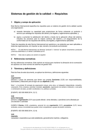Sistemas de gestión de la calidad — Requisitos
1 Objeto y campo de aplicación
Esta Norma Internacional especifica los requisitos para un sistema de gestión de la calidad cuando
una organización:
a) necesita demostrar su capacidad para proporcionar de forma coherente un producto o
servicio que satisfaga los requisitos del cliente y los legales y reglamentarios aplicables, y
b) aspira a aumentar la satisfacción del cliente a través de la aplicación eficaz del sistema,
incluidos los procesos para la mejora continua del sistema y el aseguramiento de la
conformidad con los requisitos del cliente y los legales y reglamentarios aplicables.
Todos los requisitos de esta Norma Internacional son genéricos y se pretende que sean aplicables a
todas las organizaciones, sin importar su tipo, tamaño y el producto suministrado.
NOTA 1 En esta Norma Internacional, los términos “producto” o “servicio” se aplican únicamente a productos
y servicios destinados a un cliente o solicitados por él.
NOTA 2 Esta nota no aplica a la versión en español
2 Referencias normativas
No hay referencias normativas. Este capítulo se incluye para mantener la alineación de la numeración
de capítulos con otras normas de sistemas de gestión ISO.
3 Términos y definiciones
Para los fines de este documento, se aplican los términos y definiciones siguientes:
3.01
organización
persona o grupo de personas que tienen sus propias funciones (3.25) con responsabilidades,
autoridades y relaciones para el logro de sus objetivos (3.08)
Nota 1 a la entrada: El concepto de organización incluye, entre otros, un trabajador independiente, compañía,
corporación, firma, empresa, autoridad, sociedad, asociación, organización de caridad o institución, o una parte
o combinación de estas, ya estén constituidas o no, públicas o privadas.
[FUENTE: ISO DIS 9000:2014, 3.2.1]
3.02
parte interesada
persona u organización (3.01) que puede afectar, verse afectada, o percibirse como afectada por
una decisión o actividad
EJEMPLO Clientes (3.26), propietarios, personal de una organización (3.01), proveedores (3.27), banca,
sindicatos, socios o la sociedad que pueden incluir competidores o grupos de presión contrarios.
[FUENTE: ISO DIS 9000:2014, 3.2.4]
3.03
requisito
necesidad o expectativa que está establecida, generalmente implícita u obligatoria.
Este documento ha sido adquirido por LUACES CONSULTORES, S.L. el 1 de Septiembre de 2014.
Para poder utilizarlo en un sistema de red interno, deberá disponer de la correspondiente licencia de AENOR
 