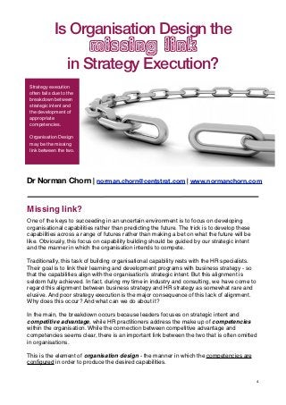 Is Organisation Design the s
                         of the "Living Organisation"
                   missing link
               in Strategy Execution?
 Strategy execution
 often fails due to the
 breakdown between
 strategic intent and
 the development of
 appropriate
 competencies.

 Organisation Design
 may be the missing
 link between the two.




Dr Norman Chorn | norman.chorn@centstrat.com | www.normanchorn.com


Missing link?
One of the keys to succeeding in an uncertain environment is to focus on developing
organisational capabilities rather than predicting the future. The trick is to develop these
capabilities across a range of futures rather than making a bet on what the future will be
like. Obviously, this focus on capability building should be guided by our strategic intent
and the manner in which the organisation intends to compete.

Traditionally, this task of building organisational capability rests with the HR specialists.
Their goal is to link their learning and development programs with business strategy - so
that the capabilities align with the organisation’s strategic intent. But this alignment is
seldom fully achieved. In fact, during my time in industry and consulting, we have come to
regard this alignment between business strategy and HR strategy as somewhat rare and
elusive. And poor strategy execution is the major consequence of this lack of alignment.
Why does this occur? And what can we do about it?

In the main, the breakdown occurs because leaders focuses on strategic intent and
competitive advantage, while HR practitioners address the make up of competencies
within the organisation. While the connection between competitive advantage and
competencies seems clear, there is an important link between the two that is often omitted
in organisations.

This is the element of organisation design - the manner in which the competencies are
conﬁgured in order to produce the desired capabilities.


                                                                                                1
 