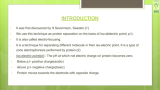 INTRODUCTION
• It was first discovered by H.Sevennson, Sweden.(1)
• We use this technique as protein separation on the basis of Iso-elelectric point( p.I).
• It is also called electro-focusing.
• It is a technique for separating different molecule in their iso-electric point. It is a type of
zone electrophoresis performed by protein.(2)
• Iso-electric point(pI):- The pH at which net electric charge on protein becomes zero.
• Below p.I- positive charge(acidic)
• Above p.I- negative charge(basic)
• Protein moves towards the electrode with opposite charge.
 
