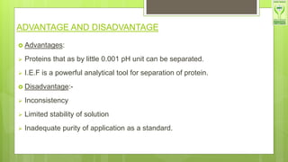 ADVANTAGE AND DISADVANTAGE
 Advantages:
 Proteins that as by little 0.001 pH unit can be separated.
 I.E.F is a powerful analytical tool for separation of protein.
 Disadvantage:-
 Inconsistency
 Limited stability of solution
 Inadequate purity of application as a standard.
 