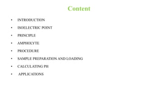 Content
• INTRODUCTION
• ISOELECTRIC POINT
• PRINCIPLE
• AMPHOLYTE
• PROCEDURE
• SAMPLE PREPARATION AND LOADING
• CALCULATING PH
• APPLICATIONS
 