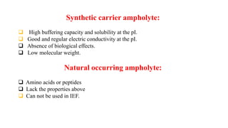 Synthetic carrier ampholyte:
 High buffering capacity and solubility at the pI.
 Good and regular electric conductivity at the pI.
 Absence of biological effects.
 Low molecular weight.
Natural occurring ampholyte:
 Amino acids or peptides
 Lack the properties above
 Can not be used in IEF.
 