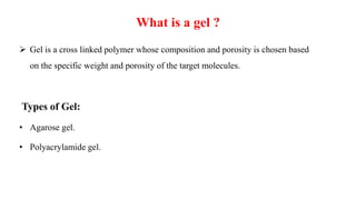 What is a gel ?
 Gel is a cross linked polymer whose composition and porosity is chosen based
on the specific weight and porosity of the target molecules.
Types of Gel:
• Agarose gel.
• Polyacrylamide gel.
 