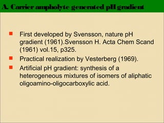 A. Carrier ampholyte generated pH gradient






First developed by Svensson, nature pH
gradient (1961).Svensson H. Acta Chem Scand
(1961) vol.15, p325.
Practical realization by Vesterberg (1969).
Artificial pH gradient: synthesis of a
heterogeneous mixtures of isomers of aliphatic
oligoamino-oligocarboxylic acid.

 