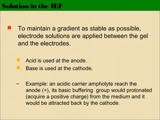 Solution in the IEF


To maintain a gradient as stable as possible,
electrode solutions are applied between the gel
and the electrodes.
 Acid is used at the anode.
 Base is used at the cathode.
–

Example: an acidic carrier ampholyte reach the
anode (+), its basic buffering group would protonated
(acquire a positive charge) from the medium and it
would be attracted back by the cathode.

 