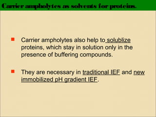 Carrier ampholytes as solvents for proteins.



Carrier ampholytes also help to solublize
proteins, which stay in solution only in the
presence of buffering compounds.



They are necessary in traditional IEF and new
immobilized pH gradient IEF.

 