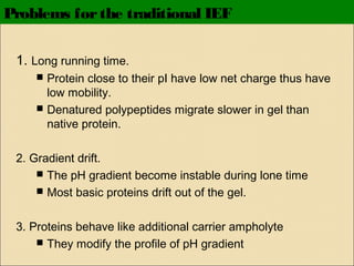 Problems for the traditional IEF
1. Long running time.



Protein close to their pI have low net charge thus have
low mobility.
Denatured polypeptides migrate slower in gel than
native protein.

2. Gradient drift.
 The pH gradient become instable during lone time
 Most basic proteins drift out of the gel.
3. Proteins behave like additional carrier ampholyte
 They modify the profile of pH gradient

 