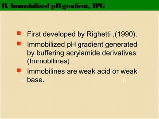 B. Immobilized pH gradient, IPG

 First developed by Righetti ,(1990).
 Immobilized pH gradient generated

by buffering acrylamide derivatives
(Immobilines)
 Immobilines are weak acid or weak
H
base.

 