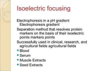 Isoelectric focusing
Electrophoresis in a pH gradient
Electrophoresis gradient
Separation method that resolves protein
markers on the basis of their isoelectric
points markers points
Successfully used in clinical, research, and
agricultural fields agricultural fields
Blood
Serum
Muscle Extracts
Seed Extracts

 
