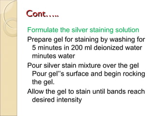 Cont…..
Formulate the silver staining solution
Prepare gel for staining by washing for
5 minutes in 200 ml deionized water
minutes water
Pour silver stain mixture over the gel
Pour gel’’s surface and begin rocking
the gel.
Allow the gel to stain until bands reach
desired intensity

 