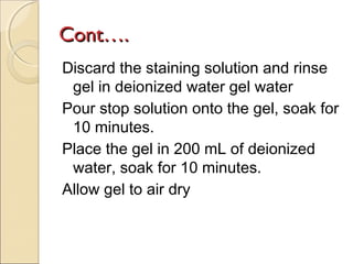 Cont….
Discard the staining solution and rinse
gel in deionized water gel water
Pour stop solution onto the gel, soak for
10 minutes.
Place the gel in 200 mL of deionized
water, soak for 10 minutes.
Allow gel to air dry

 