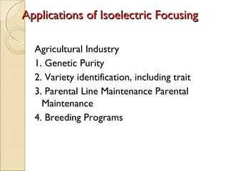 Applications of Isoelectric Focusing
Agricultural Industry
1. Genetic Purity
2. Variety identification, including trait
3. Parental Line Maintenance Parental
Maintenance
4. Breeding Programs

 