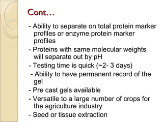 Cont…
- Ability to separate on total protein marker
profiles or enzyme protein marker
profiles
- Proteins with same molecular weights
will separate out by pH
- Testing time is quick (~2- 3 days)
- Ability to have permanent record of the
gel
- Pre cast gels available
- Versatile to a large number of crops for
the agriculture industry
- Seed or tissue extraction

 