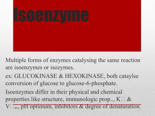 Isoenzyme
Multiple forms of enzymes catalysing the same reaction
are isoenzymes or isozymes.
ex: GLUCOKINASE & HEXOKINASE, both cataylse
conversion of glucose to glucose-6-phosphate.
Isoenzymes differ in their physical and chemical
properties like structure, immunologic prop.., Kₘ &
Vₘₐₓ, pH optimum, inhibitors & degree of denaturation.
 