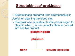 Streptokinase/ urokinase
 Streptokinase prepared from streptococcus is
Useful for cleaning the blood clot.
 Streptokinase activates plasma plasminogen to
plasmin which , in turn ,attacks fibrin to convert
into soluble product.
plasminogen
plasmin
fibrin Soluble products
 