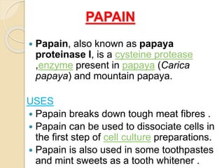 PAPAIN
 Papain, also known as papaya
proteinase I, is a cysteine protease
,enzyme present in papaya (Carica
papaya) and mountain papaya.
USES
 Papain breaks down tough meat fibres .
 Papain can be used to dissociate cells in
the first step of cell culture preparations.
 Papain is also used in some toothpastes
and mint sweets as a tooth whitener .
 