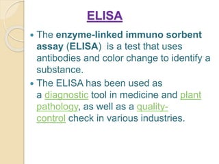 ELISA
 The enzyme-linked immuno sorbent
assay (ELISA) is a test that uses
antibodies and color change to identify a
substance.
 The ELISA has been used as
a diagnostic tool in medicine and plant
pathology, as well as a quality-
control check in various industries.
 