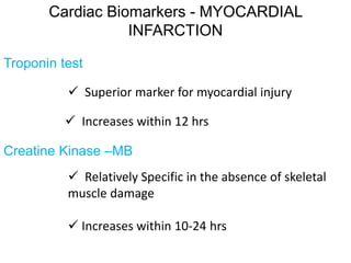 Cardiac Biomarkers - MYOCARDIAL
INFARCTION
Troponin test
 Superior marker for myocardial injury
 Increases within 12 hrs
Creatine Kinase –MB
 Relatively Specific in the absence of skeletal
muscle damage
 Increases within 10-24 hrs
 