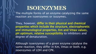 ISOENZYMES
The multiple forms of an enzyme catalyzing the same
reaction are isoenzymes or isozymes.
They, however, differ in their physical and chemical
properties which include the structure, electrophoretic
and immunological properties, Km and Vmax values,
pH optimum, relative susceptibility to inhibitors and
degree of denaturation.
Although isoenzymes of a given enzyme catalyse the
same reaction, they differ in Km, Vmax or both. e.g.
isoenzymes of LDH and CPK.
 
