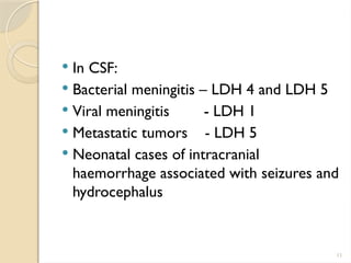 11
 In CSF:
 Bacterial meningitis – LDH 4 and LDH 5
 Viral meningitis - LDH 1
 Metastatic tumors - LDH 5
 Neonatal cases of intracranial
haemorrhage associated with seizures and
hydrocephalus
 