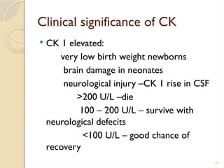 19
Clinical significance of CK
 CK 1 elevated:
very low birth weight newborns
brain damage in neonates
neurological injury –CK 1 rise in CSF
>200 U/L –die
100 – 200 U/L – survive with
neurological defecits
<100 U/L – good chance of
recovery
 