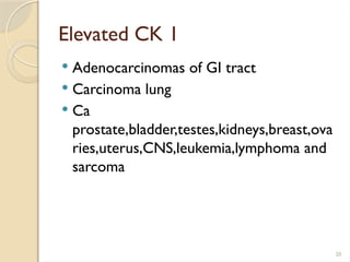 20
Elevated CK 1
 Adenocarcinomas of GI tract
 Carcinoma lung
 Ca
prostate,bladder,testes,kidneys,breast,ova
ries,uterus,CNS,leukemia,lymphoma and
sarcoma
 