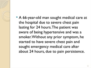 21
 A 66-year-old man sought medical care at
the hospital due to severe chest pain
lasting for 24 hours.The patient was
aware of being hypertensive and was a
smoker.Without any prior symptom, he
started to have severe chest pain and
sought emergency medical care after
about 24 hours, due to pain persistence.
 