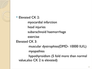 23
 Elevated CK 2:
myocardial infarction
head injuries
subarachnoid haemorrhage
exercise
Elevated CK 3:
muscular dystrophies(DMD- 10000 IU/L)
myopathies
hypothyroidism (5 fold more than normal
value,also CK 2 is elevated)
 