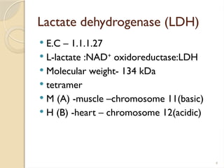 4
Lactate dehydrogenase (LDH)
 E.C – 1.1.1.27
 L-lactate :NAD+
oxidoreductase:LDH
 Molecular weight- 134 kDa
 tetramer
 M (A) -muscle –chromosome 11(basic)
 H (B) -heart – chromosome 12(acidic)
 