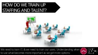 HOW DO WE TRAIN UP
STAFFING AND TALENT?
We need to train I.T. & we need to train our users. Understanding when
to use what...