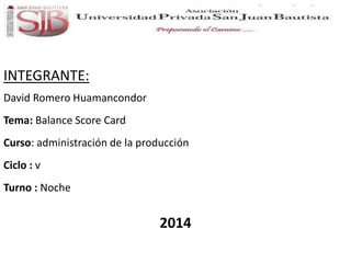 INTEGRANTE: 
David Romero Huamancondor 
Tema: Balance Score Card 
Curso: administración de la producción 
Ciclo : v 
Turno : Noche 
2014 
 